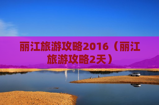 丽江旅游攻略2016（丽江旅游攻略2天）