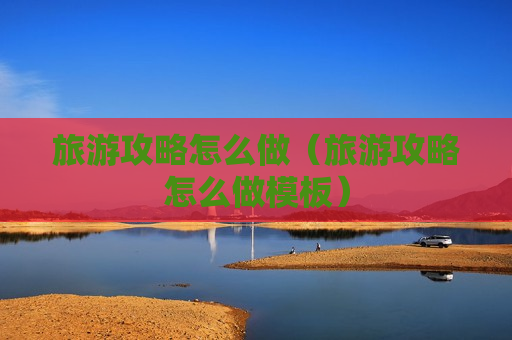 旅游攻略怎么做（旅游攻略怎么做模板）