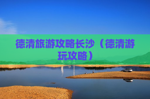 德清旅游攻略长沙（德清游玩攻略）