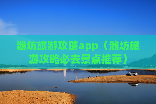 潍坊旅游攻略app（潍坊旅游攻略必去景点推荐）