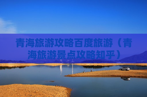 青海旅游攻略百度旅游（青海旅游景点攻略知乎）