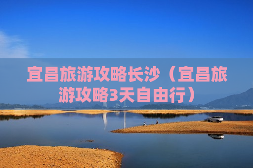 宜昌旅游攻略长沙（宜昌旅游攻略3天自由行）