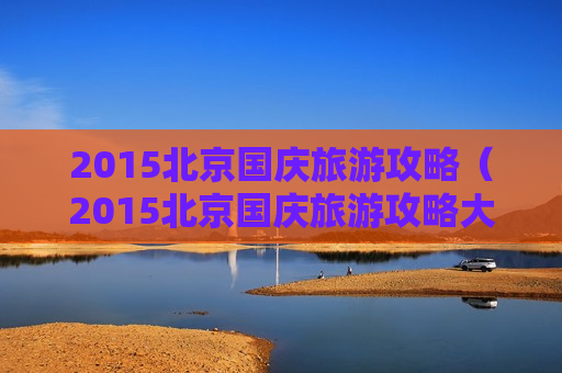 2015北京国庆旅游攻略（2015北京国庆旅游攻略大全）