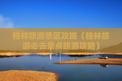 桂林旅游景区攻略（桂林旅游必去景点旅游攻略）