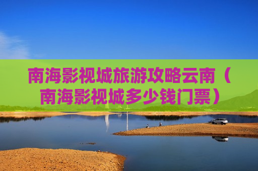 南海影视城旅游攻略云南（南海影视城多少钱门票）