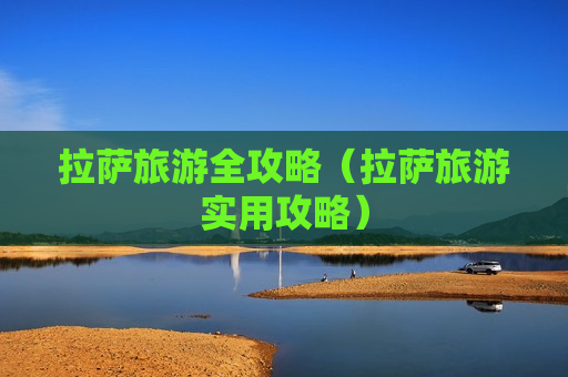 拉萨旅游全攻略（拉萨旅游实用攻略）