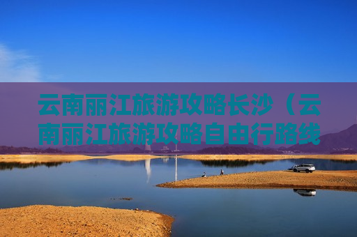 云南丽江旅游攻略长沙（云南丽江旅游攻略自由行路线）