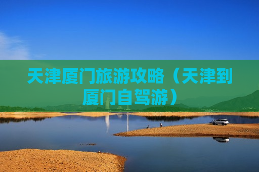 天津厦门旅游攻略（天津到厦门自驾游）