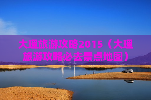 大理旅游攻略2015（大理旅游攻略必去景点地图）