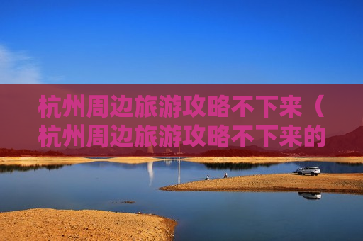 杭州周边旅游攻略不下来（杭州周边旅游攻略不下来的景点）