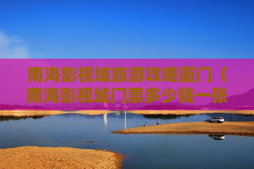 南海影视城旅游攻略厦门（南海影视城门票多少钱一张）