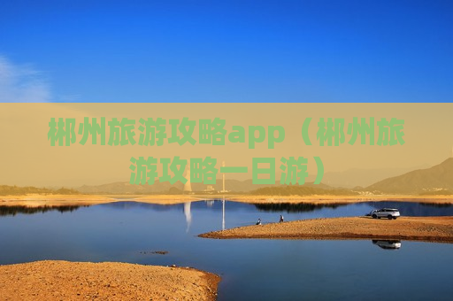 郴州旅游攻略app（郴州旅游攻略一日游）