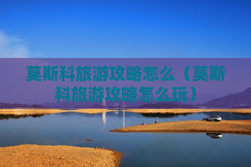 莫斯科旅游攻略怎么（莫斯科旅游攻略怎么玩）