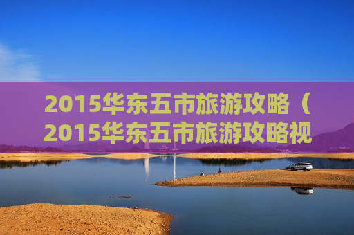 2015华东五市旅游攻略（2015华东五市旅游攻略视频）