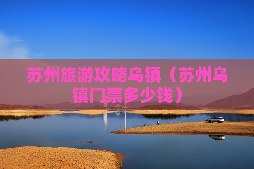 苏州旅游攻略乌镇（苏州乌镇门票多少钱）