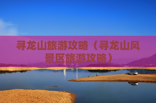 寻龙山旅游攻略（寻龙山风景区旅游攻略）