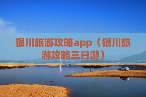 银川旅游攻略app（银川旅游攻略三日游）