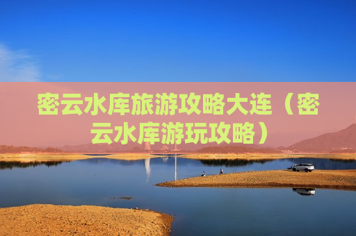 密云水库旅游攻略大连（密云水库游玩攻略）