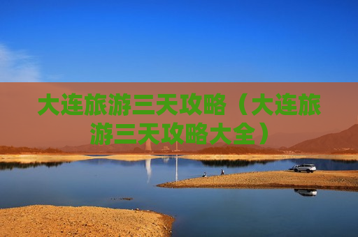 大连旅游三天攻略（大连旅游三天攻略大全）