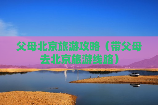 父母北京旅游攻略（带父母去北京旅游线路）