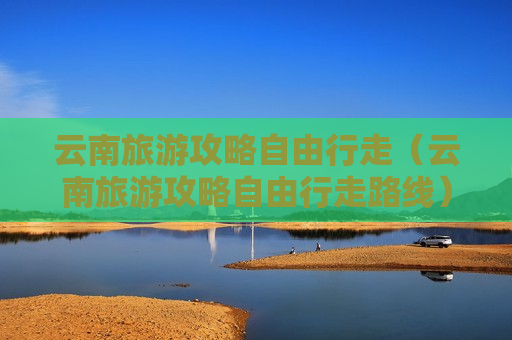 云南旅游攻略自由行走（云南旅游攻略自由行走路线）