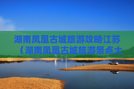 湖南凤凰古城旅游攻略江苏（湖南凤凰古城旅游景点大全）