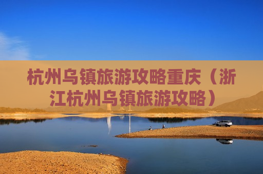 杭州乌镇旅游攻略重庆（浙江杭州乌镇旅游攻略）