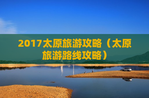 2017太原旅游攻略（太原旅游路线攻略）