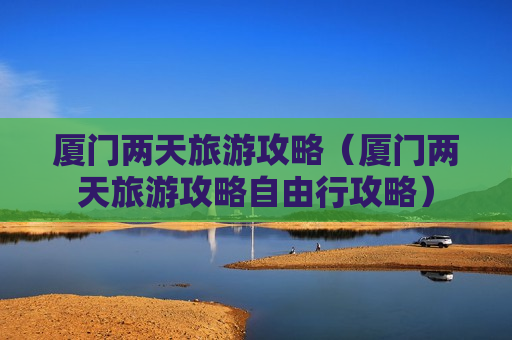 厦门两天旅游攻略（厦门两天旅游攻略自由行攻略）