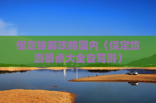 保定旅游攻略国内（保定旅游景点大全自驾游）