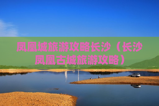 凤凰城旅游攻略长沙（长沙凤凰古城旅游攻略）