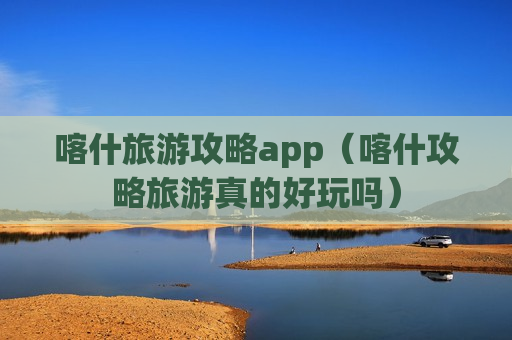 喀什旅游攻略app（喀什攻略旅游真的好玩吗）