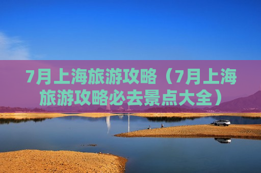 7月上海旅游攻略（7月上海旅游攻略必去景点大全）