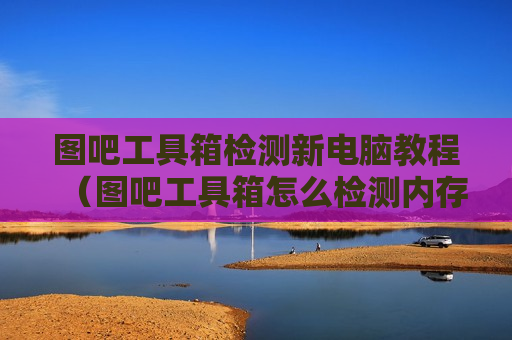 图吧工具箱检测新电脑教程（图吧工具箱怎么检测内存条）