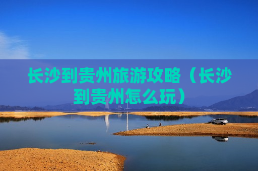 长沙到贵州旅游攻略（长沙到贵州怎么玩）