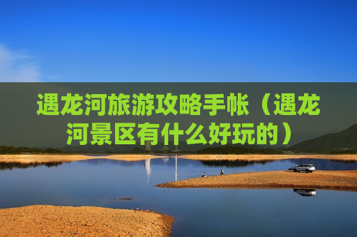 遇龙河旅游攻略手帐（遇龙河景区有什么好玩的）