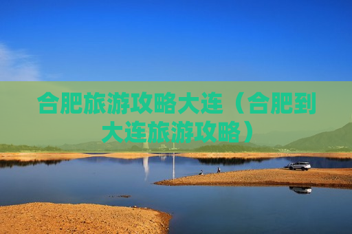 合肥旅游攻略大连（合肥到大连旅游攻略）