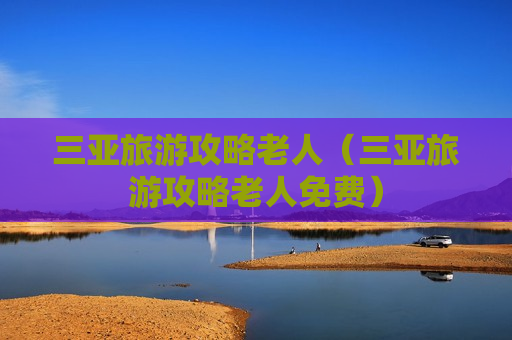 三亚旅游攻略老人（三亚旅游攻略老人免费）