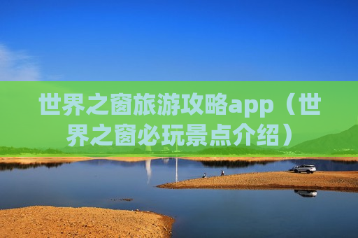 世界之窗旅游攻略app（世界之窗必玩景点介绍）