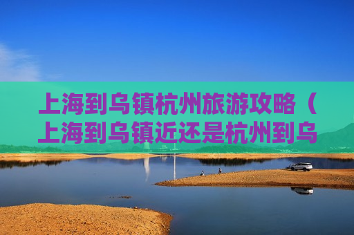 上海到乌镇杭州旅游攻略（上海到乌镇近还是杭州到乌镇近）