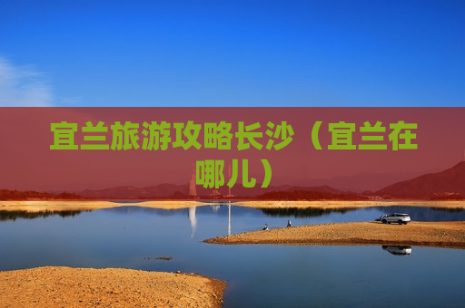 宜兰旅游攻略长沙（宜兰在哪儿）