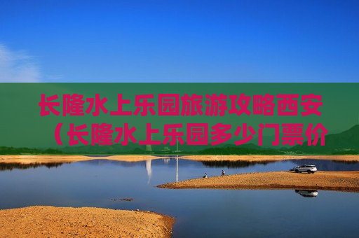 长隆水上乐园旅游攻略西安（长隆水上乐园多少门票价格）