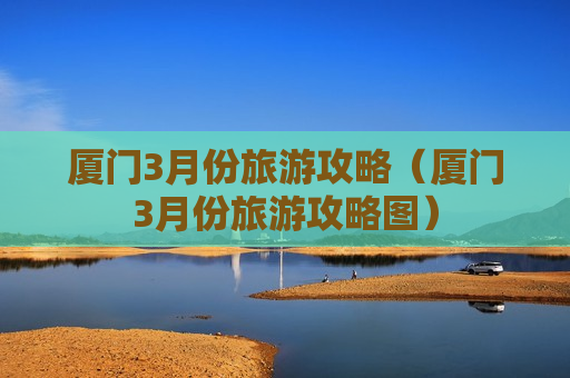 厦门3月份旅游攻略（厦门3月份旅游攻略图）