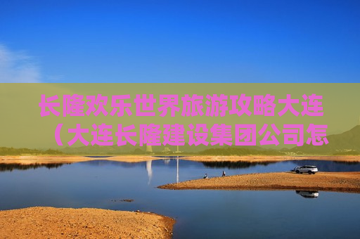 长隆欢乐世界旅游攻略大连（大连长隆建设集团公司怎么样）