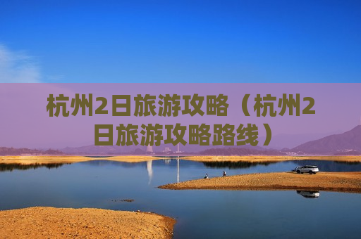 杭州2日旅游攻略（杭州2日旅游攻略路线）