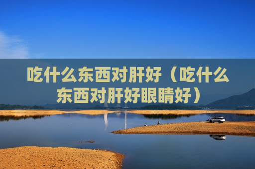 吃什么东西对肝好（吃什么东西对肝好眼睛好）