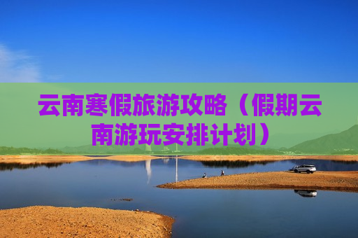 云南寒假旅游攻略（假期云南游玩安排计划）