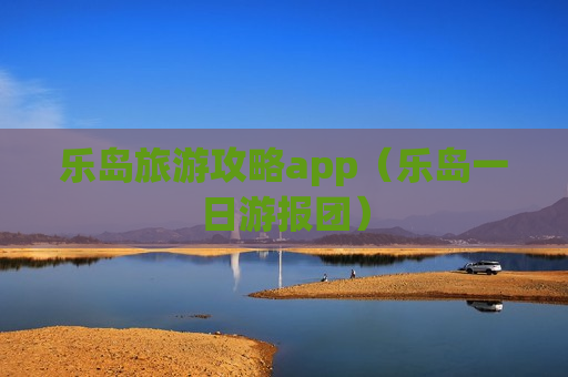 乐岛旅游攻略app（乐岛一日游报团）