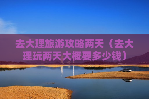 去大理旅游攻略两天（去大理玩两天大概要多少钱）