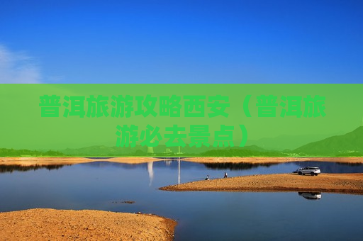 普洱旅游攻略西安（普洱旅游必去景点）